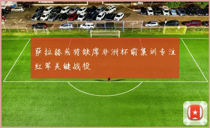 萨拉赫或将缺席非洲杯前集训专注红军关键战役