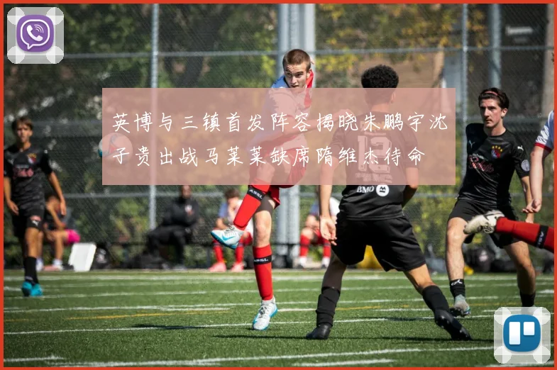 英博与三镇首发阵容揭晓朱鹏宇沈子贵出战马莱莱缺席隋维杰待命
