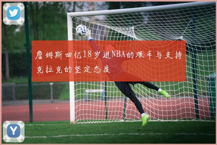 詹姆斯回忆18岁进NBA的艰辛与支持克拉克的坚定态度