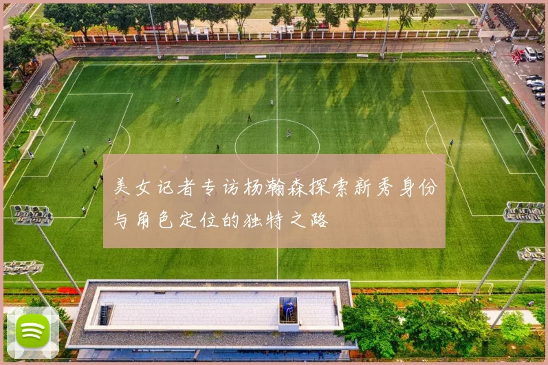 美女记者专访杨瀚森探索新秀身份与角色定位的独特之路