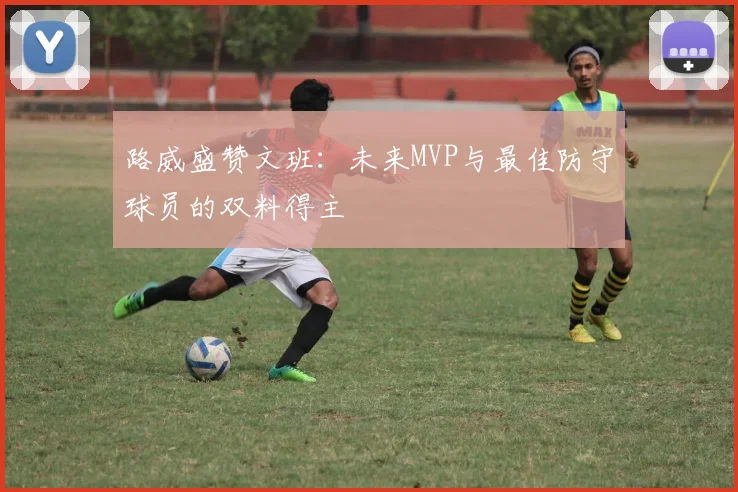 路威盛赞文班：未来MVP与最佳防守球员的双料得主