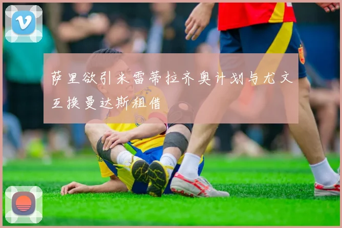 萨里欲引米雷蒂拉齐奥计划与尤文互换曼达斯租借