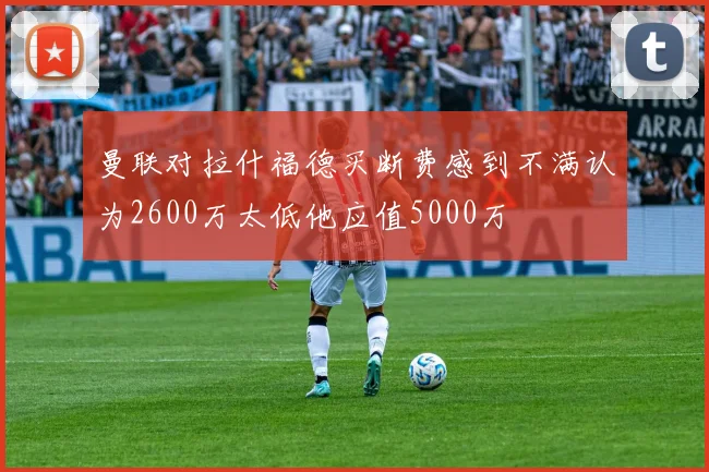 曼联对拉什福德买断费感到不满认为2600万太低他应值5000万