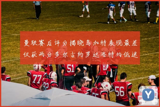 曼联赛后评分揭晓乌加特表现最差仅获两分多尔古约罗达洛特均低迷仅得四分
