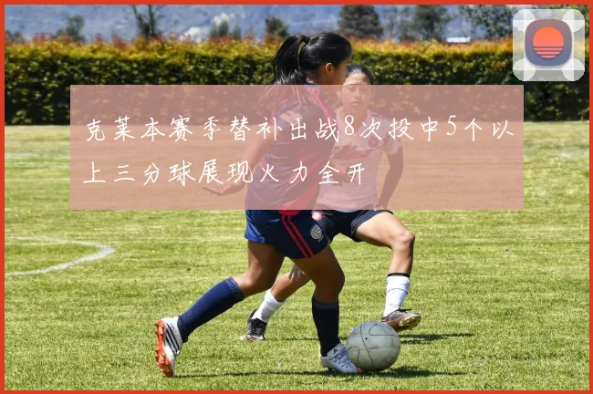 克莱本赛季替补出战8次投中5个以上三分球展现火力全开