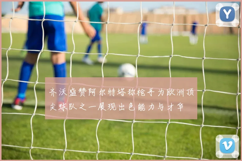 齐沃盛赞阿尔特塔称枪手为欧洲顶尖球队之一展现出色能力与才华