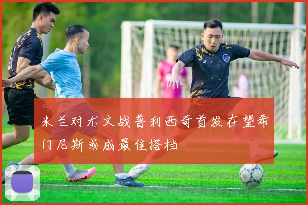 米兰对尤文战普利西奇首发在望希门尼斯或成最佳搭档