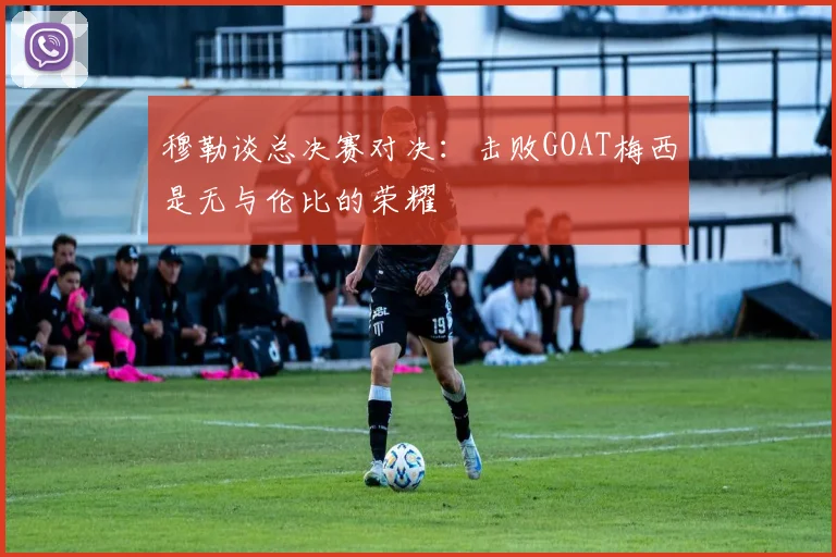 穆勒谈总决赛对决：击败GOAT梅西是无与伦比的荣耀