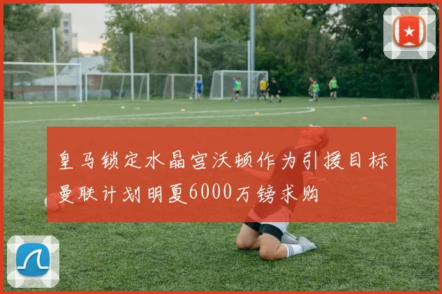 皇马锁定水晶宫沃顿作为引援目标曼联计划明夏6000万镑求购