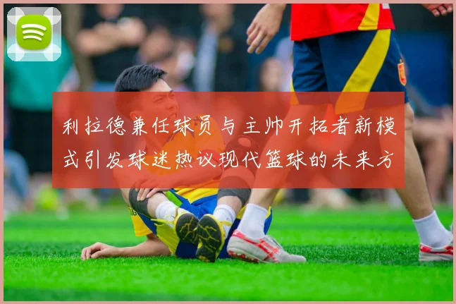 利拉德兼任球员与主帅开拓者新模式引发球迷热议现代篮球的未来方向