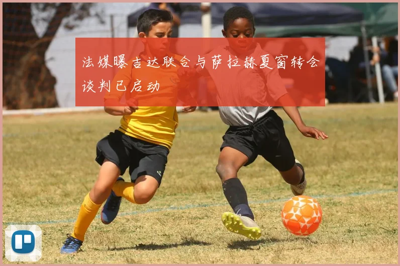 法媒曝吉达联合与萨拉赫夏窗转会谈判已启动