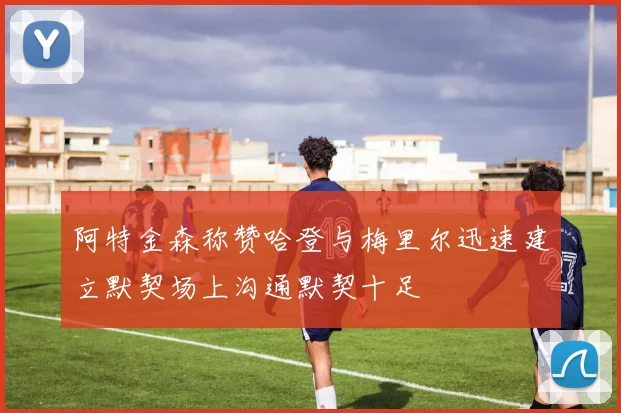 阿特金森称赞哈登与梅里尔迅速建立默契场上沟通默契十足