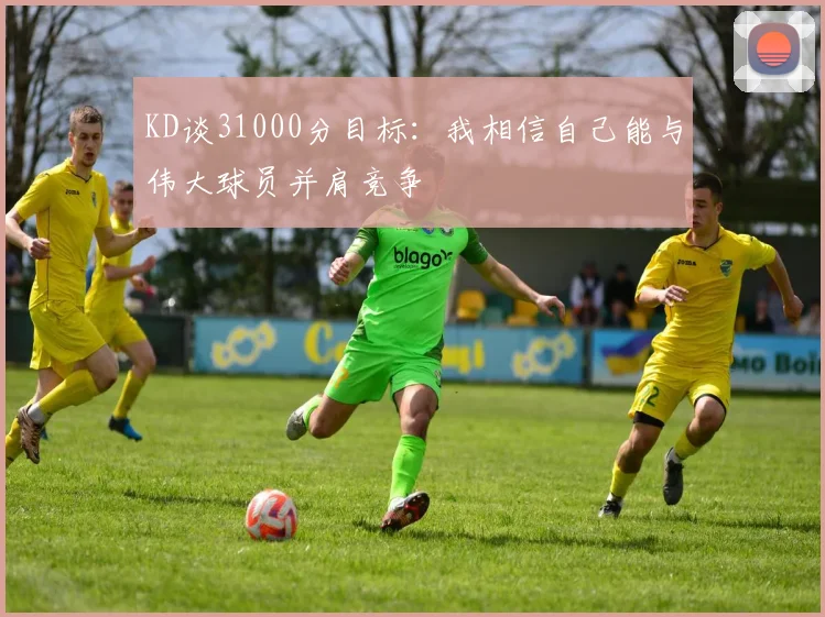 KD谈31000分目标：我相信自己能与伟大球员并肩竞争