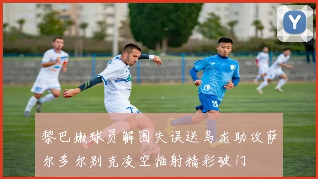 黎巴嫩球员解围失误送乌龙助攻萨尔多尔别克凌空抽射精彩破门