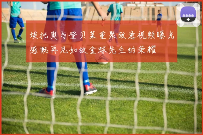 埃托奥与登贝莱重聚致意视频曝光感慨再见如故金球先生的荣耀