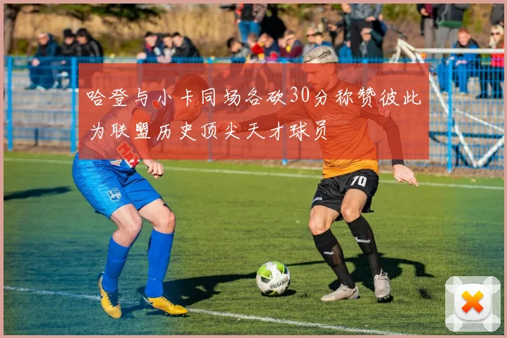 哈登与小卡同场各砍30分称赞彼此为联盟历史顶尖天才球员