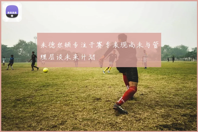米德尔顿专注于赛季表现尚未与管理层谈未来计划