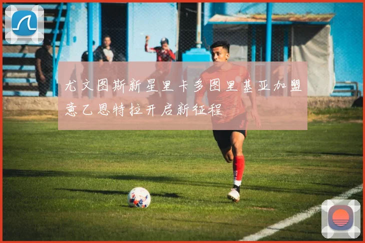 尤文图斯新星里卡多图里基亚加盟意乙恩特拉开启新征程