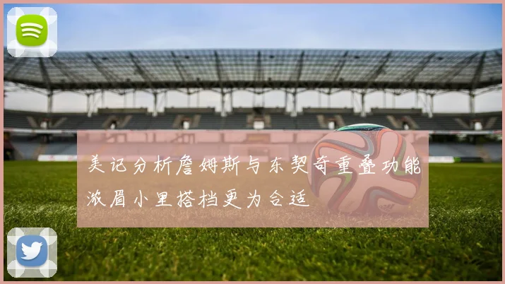 美记分析詹姆斯与东契奇重叠功能浓眉小里搭档更为合适