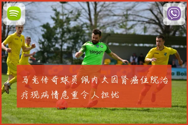 马竞传奇球员佩内夫因肾癌住院治疗现病情危重令人担忧