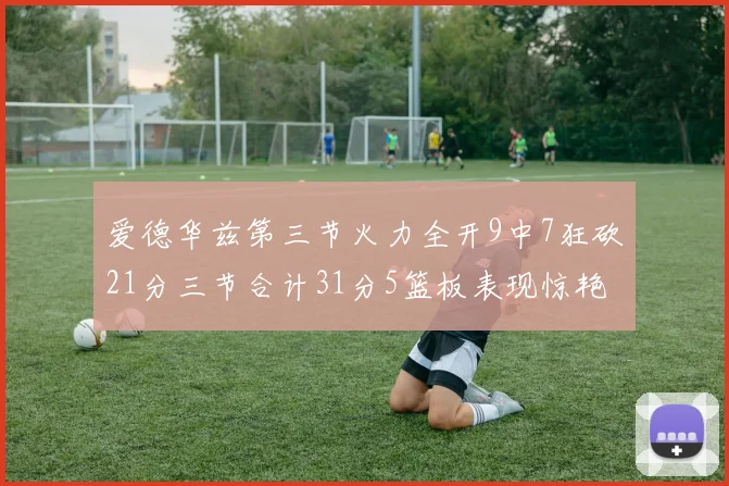 爱德华兹第三节火力全开9中7狂砍21分三节合计31分5篮板表现惊艳