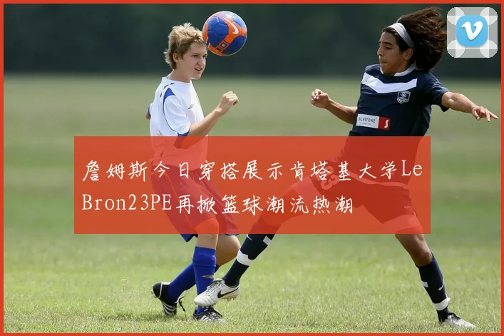 詹姆斯今日穿搭展示肯塔基大学LeBron23PE再掀篮球潮流热潮