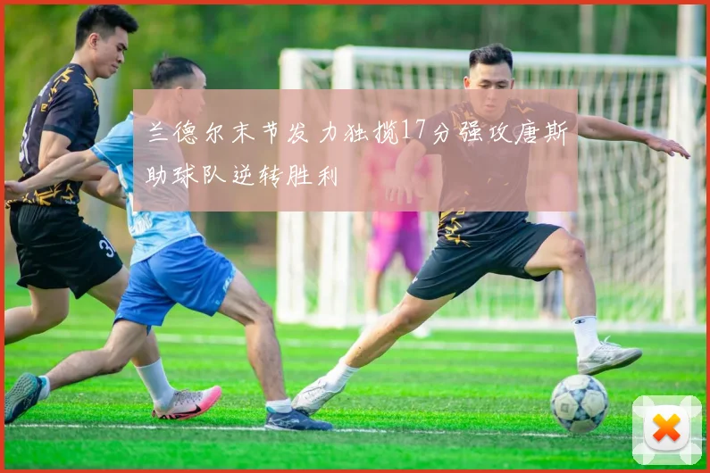 兰德尔末节发力独揽17分强攻唐斯助球队逆转胜利