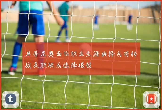 库蒂尼奥面临职业生涯抉择或将转战美职联或选择退役