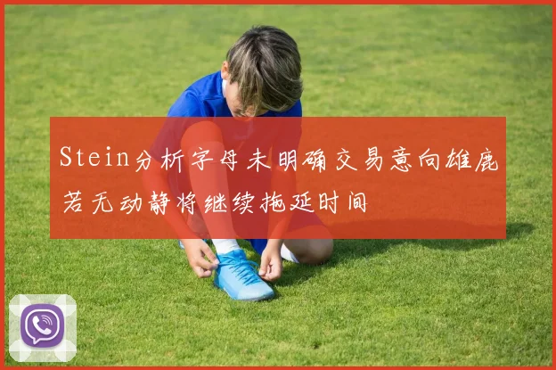 Stein分析字母未明确交易意向雄鹿若无动静将继续拖延时间