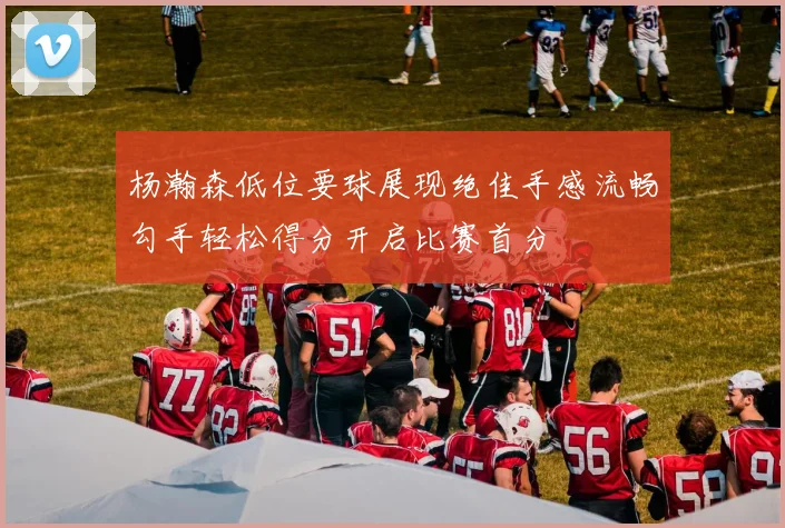 杨瀚森低位要球展现绝佳手感流畅勾手轻松得分开启比赛首分