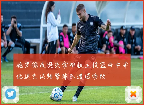 施罗德表现失常难救主投篮命中率低迷失误频繁球队遭遇惨败
