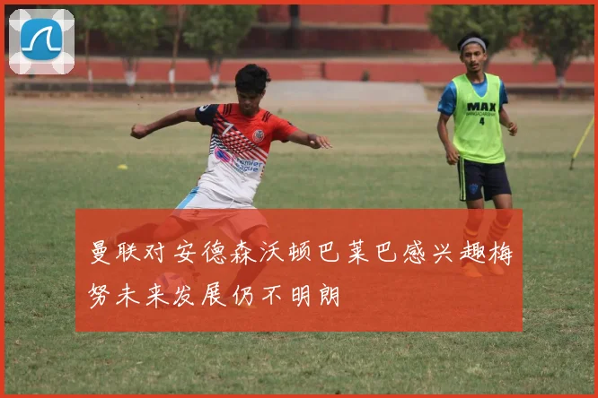 曼联对安德森沃顿巴莱巴感兴趣梅努未来发展仍不明朗