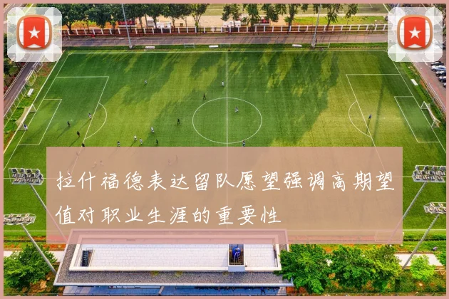 拉什福德表达留队愿望强调高期望值对职业生涯的重要性